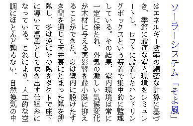 テキスト ボックス: ソーラーシステム「そよ風」はエネルギー効率の綿密な計算に基づき、季節に最適な室内環境をシミュレートし、ロフトに設置したハンドリングボックスという装置で集中的に監理している。その結果、室内環境は常に一定に保たれ、外気の激しい気候変化が木材に与える悪影響を最小限に抑えることができた。夏は壁内に設けたすき間を通じて天井裏にたまった熱を排熱し、冬は逆にその熱をダクトで床下に導いて温風として吹き出す仕組みになっている。これにより、人工的な空調にほとんど頼らない、自然換気の中で木材をいたわることができるのだ。

