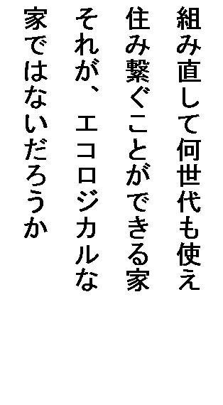 テキスト ボックス: 組み直して何世代も使え
住み繋ぐことができる家
それが、エコロジカルな
家ではないだろうか
